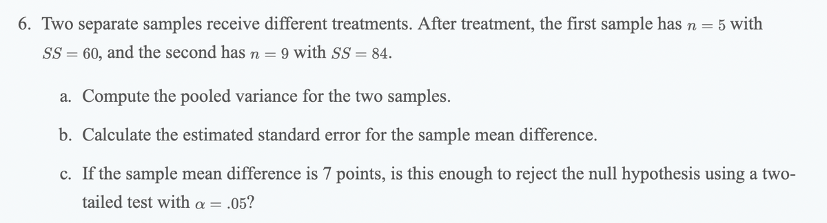 6. Two separate samples receive different treatments. After treatment, the first sample has n =
5 with
SS = 60, and the second has n = 9 with SS = 84.
a. Compute the pooled variance for the two samples.
b. Calculate the estimated standard error for the sample mean difference.
c. If the sample mean difference is 7 points, is this enough to reject the null hypothesis using a two-
tailed test with a = .05?
