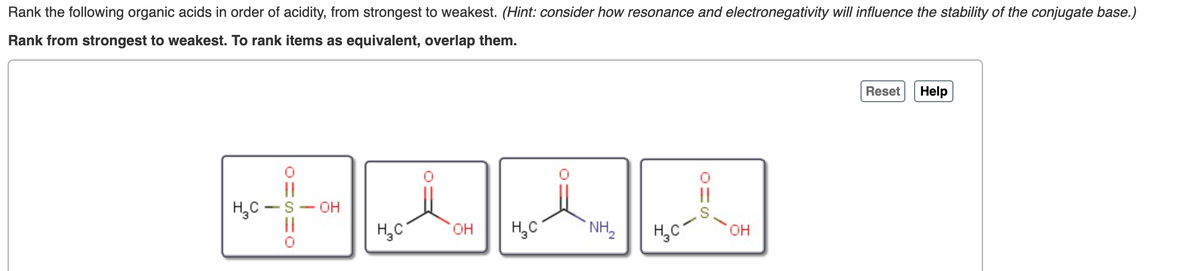 Rank the following organic acids in order of acidity, from strongest to weakest. (Hint: consider how resonance and electronegativity will influence the stability of the conjugate base.)
Rank from strongest to weakest. To rank items as equivalent, overlap them.
Reset
Help
||
|3|
H,C -S- OH
|3|
H,C
он
H,C
NH,
H,C
он

