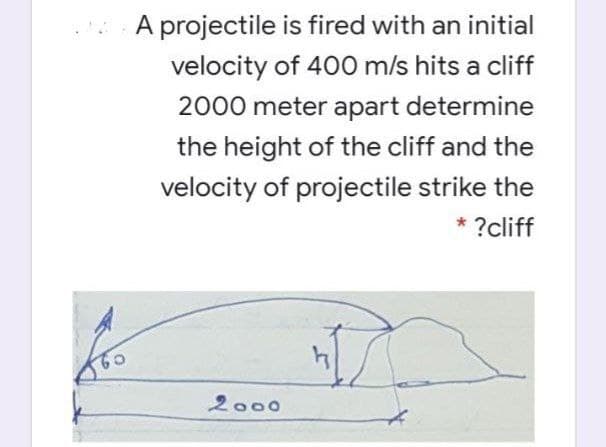 A projectile is fired with an initial
velocity of 400 m/s hits a cliff
2000 meter apart determine
the height of the cliff and the
velocity of projectile strike the
* ?cliff
2000
