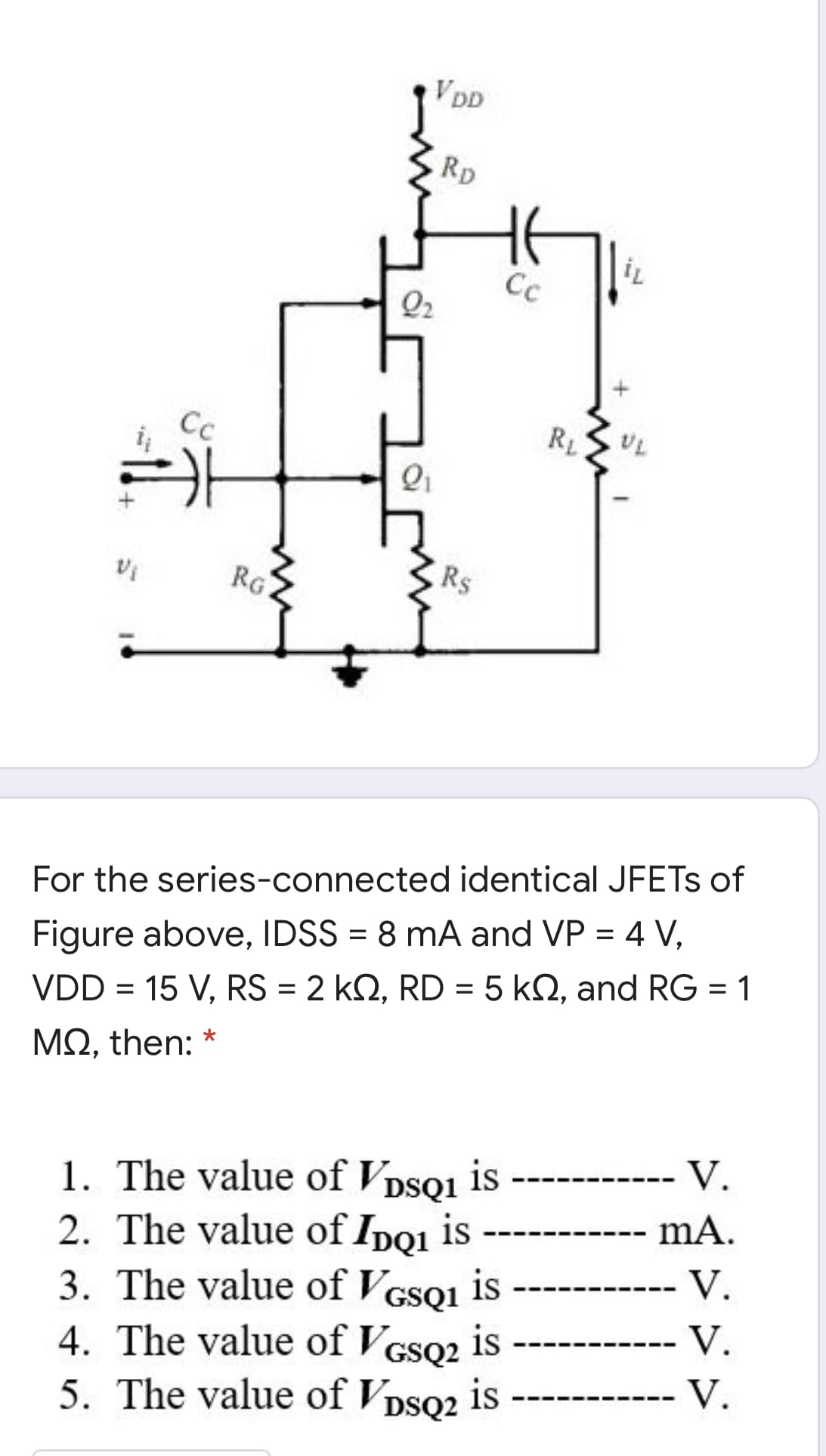 VDD
Rp
Cc
Q2
Cc
RL
RG
Rs
For the series-connected identical JFETS of
Figure above, IDSS = 8 mA and VP = 4 V,
VDD = 15 V, RS = 2 kQ, RD = 5 k2, and RG = 1
ΜΩ, then: *
-- V.
1. The value of Vpsoi is
2. The value of Ipoı is
is
mA.
-- V.
3. The value of VGSQ1
4. The value of Vcso2 is
5. The value of VDSQ2 is
V.
--
V.
--

