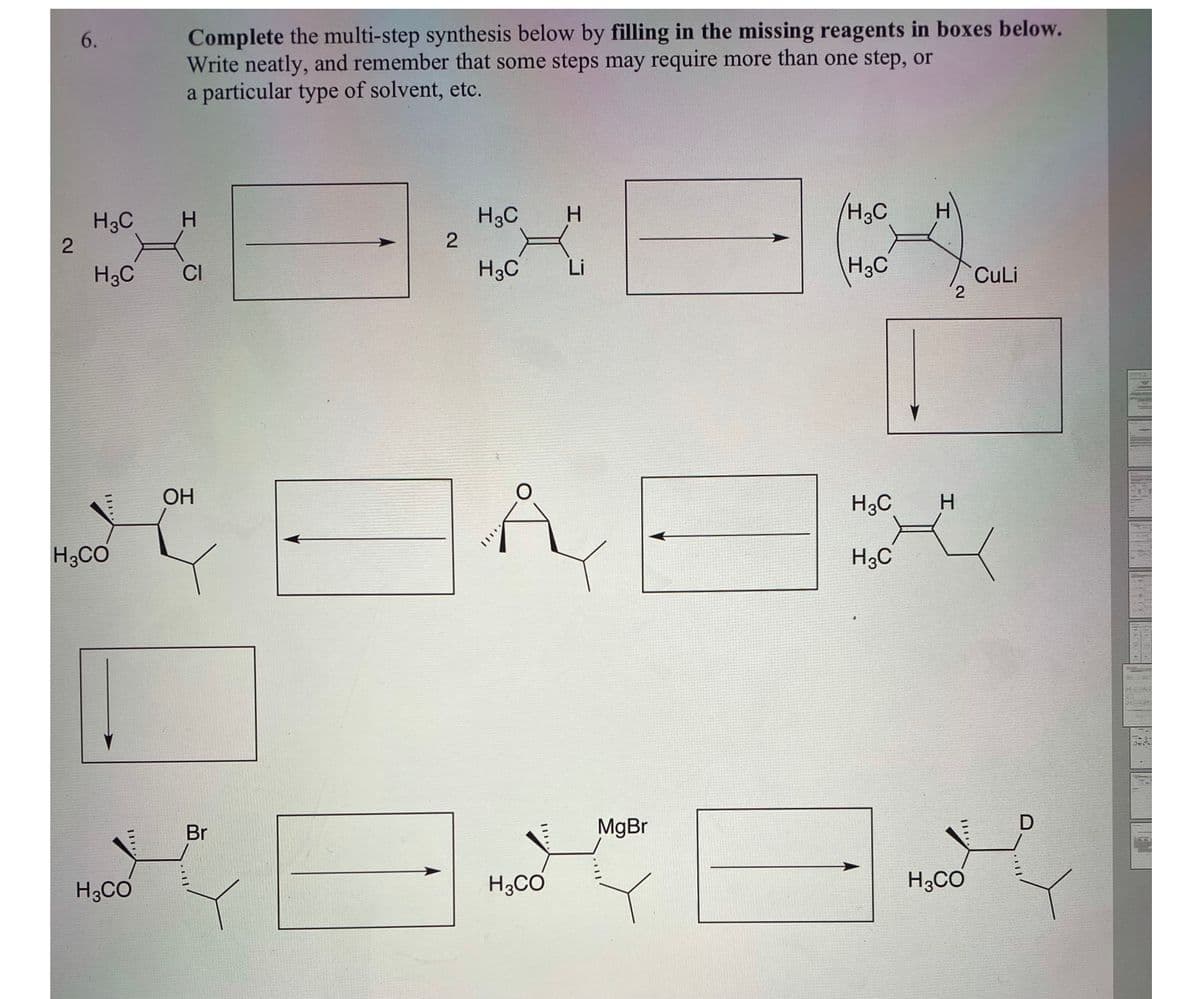 Complete the multi-step synthesis below by filling in the missing reagents in boxes below.
Write neatly, and remember that some steps may require more than one step, or
a particular type of solvent, etc.
6.
H3C
H.
/H2C
H3C
H.
H3C
H3C
Li
H3C
CI
CuLi
2
ОН
H3C
H3CO
H3C
Br
MgBr
H;CO
H3CO
H3CO
