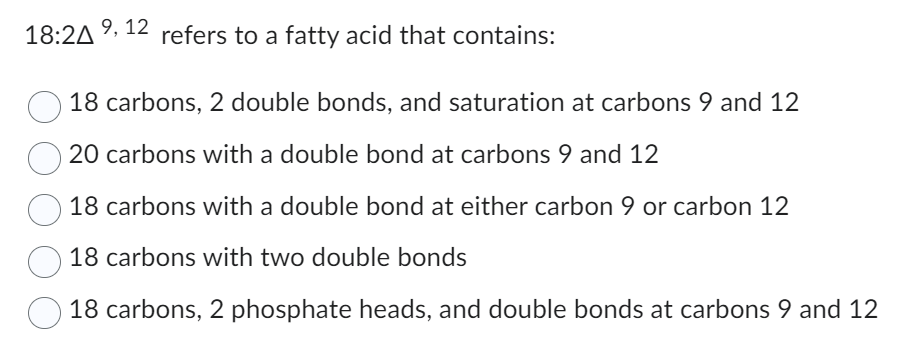 18:24 9, 12 refers to a fatty acid that contains:
18 carbons, 2 double bonds, and saturation at carbons 9 and 12
20 carbons with a double bond at carbons 9 and 12
O 18 carbons with a double bond at either carbon 9 or carbon 12
18 carbons with two double bonds
18 carbons, 2 phosphate heads, and double bonds at carbons 9 and 12