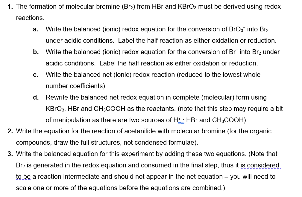 1. The formation of molecular bromine (Br2) from HBr and KBгO3 must be derived using redox
reactions.
a. Write the balanced (ionic) redox equation for the conversion of BrO3 into Br₂
under acidic conditions. Label the half reaction as either oxidation or reduction.
b. Write the balanced (ionic) redox equation for the conversion of Br into Br₂ under
acidic conditions. Label the half reaction as either oxidation or reduction.
C.
Write the balanced net (ionic) redox reaction (reduced to the lowest whole
number coefficients)
d. Rewrite the balanced net redox equation in complete (molecular) form using
KBrO3, HBr and CH3COOH as the reactants. (note that this step may require a bit
of manipulation as there are two sources of H+: HBr and CH3COOH)
2. Write the equation for the reaction of acetanilide with molecular bromine (for the organic
compounds, draw the full structures, not condensed formulae).
3. Write the balanced equation for this experiment by adding these two equations. (Note that
Br2 is generated in the redox equation and consumed in the final step, thus it is considered
to be a reaction intermediate and should not appear in the net equation - you will need to
scale one or more of the equations before the equations are combined.)