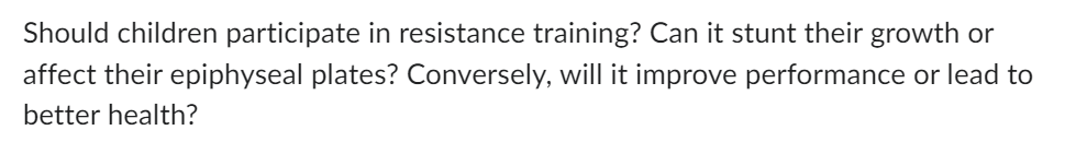 Should children participate in resistance training? Can it stunt their growth or
affect their epiphyseal plates? Conversely, will it improve performance or lead to
better health?