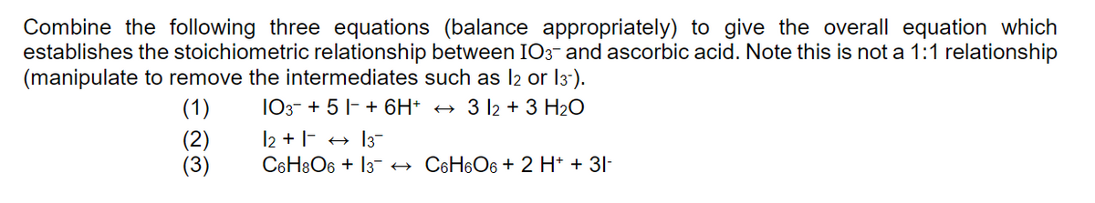 Combine the following three equations (balance appropriately) to give the overall equation which
establishes the stoichiometric relationship between IO3- and ascorbic acid. Note this is not a 1:1 relationship
(manipulate to remove the intermediates such as 12 or 13-).
(1)
(2)
तुल
(3)
103 + 5+ 6H+ ← 3 12 + 3 H2O
|2 + |-|3-
C6H8O6 + 13 → C6H6О6 + 2 H+ + 3I-