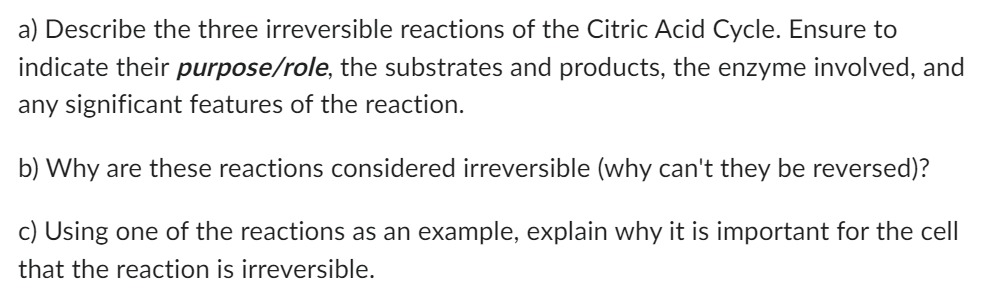 a) Describe the three irreversible reactions of the Citric Acid Cycle. Ensure to
indicate their purpose/role, the substrates and products, the enzyme involved, and
any significant features of the reaction.
b) Why are these reactions considered irreversible (why can't they be reversed)?
c) Using one of the reactions as an example, explain why it is important for the cell
that the reaction is irreversible.
