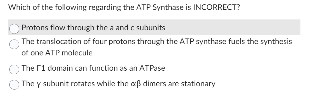 Which of the following regarding the ATP Synthase is INCORRECT?
Protons flow through the a and c subunits
The translocation of four protons through the ATP synthase fuels the synthesis
of one ATP molecule
The F1 domain can function as an ATPase
The y subunit rotates while the xß dimers are stationary