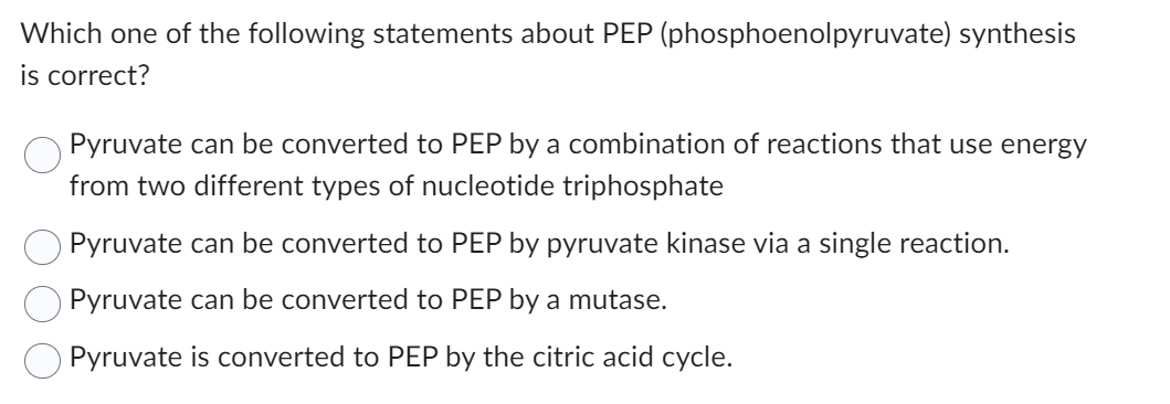 Which one of the following statements about PEP (phosphoenolpyruvate) synthesis
is correct?
Pyruvate can be converted to PEP by a combination of reactions that use energy
from two different types of nucleotide triphosphate
Pyruvate can be converted to PEP by pyruvate kinase via a single reaction.
Pyruvate can be converted to PEP by a mutase.
Pyruvate is converted to PEP by the citric acid cycle.