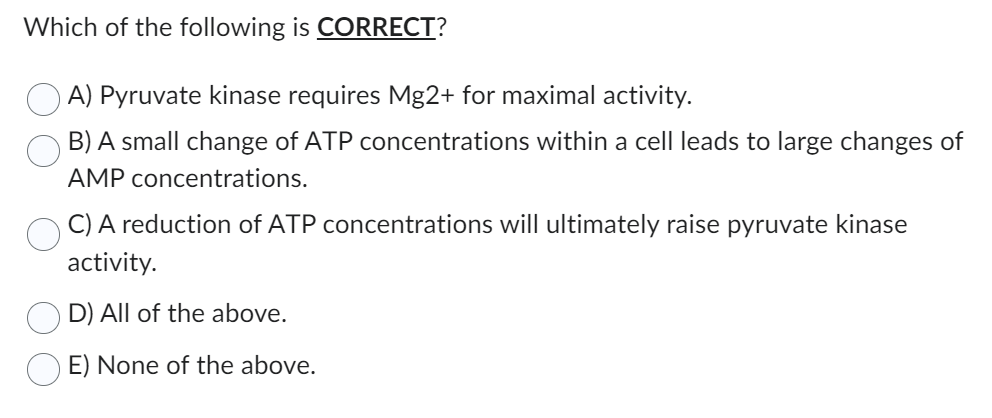 Which of the following is CORRECT?
A) Pyruvate kinase requires Mg2+ for maximal activity.
B) A small change of ATP concentrations within a cell leads to large changes of
AMP concentrations.
C) A reduction of ATP concentrations will ultimately raise pyruvate kinase
activity.
D) All of the above.
E) None of the above.