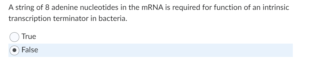 A string of 8 adenine nucleotides in the mRNA is required for function of an intrinsic
transcription terminator in bacteria.
True
False
