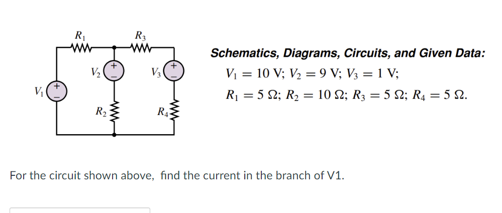 V₁
R₁
ww
V₂,
R₂
R3
ww
V₂
R₁
Schematics, Diagrams, Circuits, and Given Data:
V₁ = 10 V; V₂ = 9 V; V3 = 1 V;
R₁ = 5 S2; R₂ = 10 №; R3 = 5 N; R4 = 5 N.
For the circuit shown above, find the current in the branch of V1.