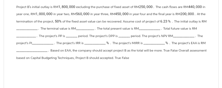 Project B's initial outlay is RM1,800,000 excluding the purchase of fixed asset of RM250,000. The cash flows are RM440,000 in
year one, RM1,000,000 in year two, RM560,000 in year three, RM450,000 in year four and the final year is RM200,000. At the
termination of the project, 50% of the fixed asset value can be recovered. Assume cost of project of 6.23%. The initial outlay is RM
The total present value is RM_
project's Pl
The terminal value is RM
The project's PP is period. The project's DPP is
Total future value is RM
The project's IRR is
%. The project's MIRR is
period. The project's NPV RM
.. The
%. The project's EAA is RM
Based on EAA, the company should accept project B as the total will be more. True False Overall assessment
based on Capital Budgeting Techniques, Project B should accepted. True False