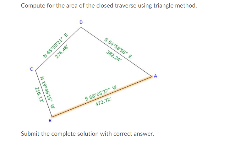 Compute for the area of the closed traverse using triangle method.
D
N 45°55'21" E
276.48'
S 54°58'58" E
382.24'
S 68°05'27" W
472.72'
B
Submit the complete solution with correct answer.
N 19°46'15" W
216.12'

