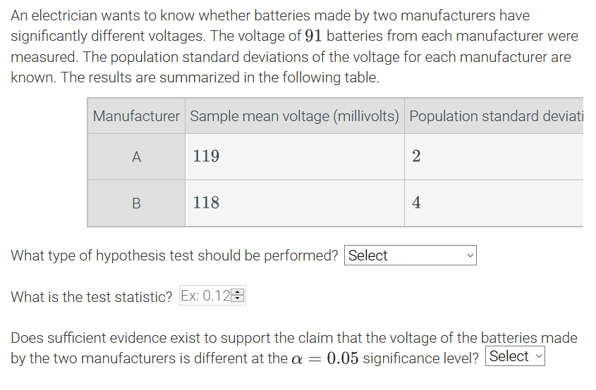 An electrician wants to know whether batteries made by two manufacturers have
significantly different voltages. The voltage of 91 batteries from each manufacturer were
measured. The population standard deviations of the voltage for each manufacturer are
known. The results are summarized in the following table.
Manufacturer Sample mean voltage (millivolts) Population standard deviat
A
119
2
118
4
What type of hypothesis test should be performed? Select
What is the test statistic? Ex: 0.12E
Does sufficient evidence exist to support the claim that the voltage of the batteries made
by the two manufacturers is different at the a = 0.05 significance level? Select
