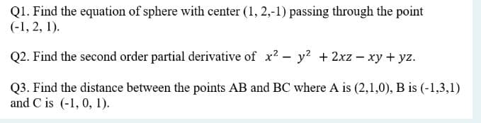 Q1. Find the equation of sphere with center (1, 2,-1) passing through the point
(-1, 2, 1).
Q2. Find the second order partial derivative of x² - y² + 2xz - xy + yz.
Q3. Find the distance between the points AB and BC where A is (2,1,0), B is (-1,3,1)
and C is (-1, 0, 1).
