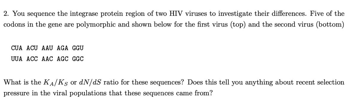 2. You sequence the integrase protein region of two HIV viruses to investigate their differences. Five of the
codons in the gene are polymorphic and shown below for the first virus (top) and the second virus (bottom)
CUA ACU AAU AGA GGU
UUA ACC AAC AGC GGC
What is the KA/Ks or dN/dS ratio for these sequences? Does this tell you anything about recent selection
pressure in the viral populations that these sequences came from?
