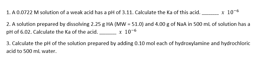 1. A 0.0722 M solution of a weak acid has a pH of 3.11. Calculate the Ka of this acid..
х 10-6
2. A solution prepared by dissolving 2.25 g HA (MW = 51.0) and 4.00 g of NaA in 500 ml of solution has a
pH of 6.02. Calculate the Ka of the acid.
х 10-6
3. Calculate the pH of the solution prepared by adding 0.10 mol each of hydroxylamine and hydrochloric
acid to 500 mL water.
