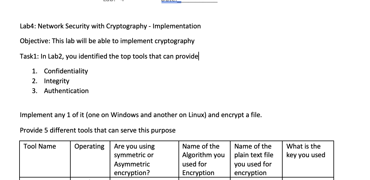 Lab4: Network Security with Cryptography - Implementation
Objective: This lab will be able to implement cryptography
Task1: In Lab2, you identified the top tools that can provide
1. Confidentiality
2. Integrity
3. Authentication
Implement any 1 of it (one on Windows and another on Linux) and encrypt a file.
Provide 5 different tools that can serve this purpose
Tool Name
Operating
Name of the
Are you using
symmetric or
Name of the
Algorithm you
plain text file
Asymmetric
you used for
used for
Encryption
encryption?
encryption
What is the
key you used