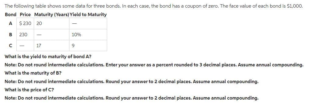 The following table shows some data for three bonds. In each case, the bond has a coupon of zero. The face value of each bond is $1,000.
Bond Price Maturity (Years) Yield to Maturity
A
$ 230 20
B
с
230
17
10%
9
What is the yield to maturity of bond A?
Note: Do not round intermediate calculations. Enter your answer as a percent rounded to 3 decimal places. Assume annual compounding.
What is the maturity of B?
Note: Do not round intermediate calculations. Round your answer to 2 decimal places. Assume annual compounding.
What is the price of C?
Note: Do not round intermediate calculations. Round your answer to 2 decimal places. Assume annual compounding.