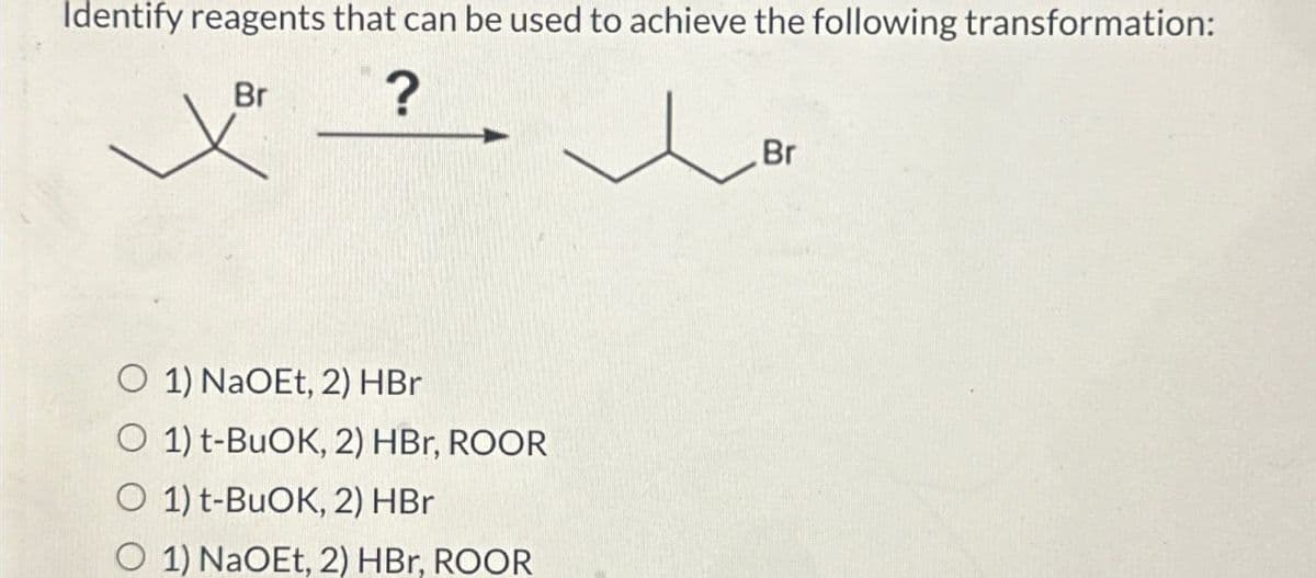 Identify reagents that can be used to achieve the following transformation:
Br
?
O 1) NaOEt, 2) HBr
O 1) t-BuOK, 2) HBr, ROOR
O 1) t-BuOK, 2) HBr
O 1) NaOEt, 2) HBr, ROOR
Br