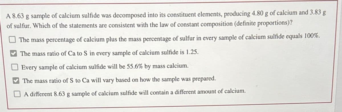 A 8.63 g sample of calcium sulfide was decomposed into its constituent elements, producing 4.80 g of calcium and 3.83 g
of sulfur. Which of the statements are consistent with the law of constant composition (definite proportions)?
The mass percentage of calcium plus the mass percentage of sulfur in every sample of calcium sulfide equals 100%.
The mass ratio of Ca to S in every sample of calcium sulfide is 1.25.
Every sample of calcium sulfide will be 55.6% by mass calcium.
The mass ratio of S to Ca will vary based on how the sample was prepared.
A different 8.63 g sample of calcium sulfide will contain a different amount of calcium.