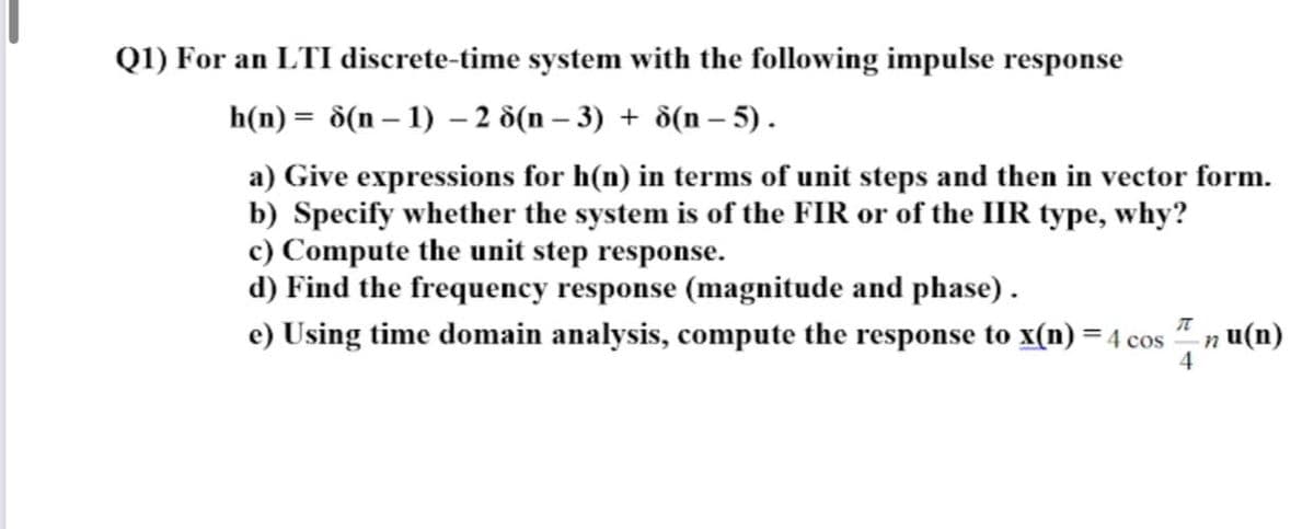 Q1) For an LTI discrete-time system with the following impulse response
h(n) = ô(n – 1) – 2 8(n – 3) + d(n – 5).
a) Give expressions for h(n) in terms of unit steps and then in vector form.
b) Specify whether the system is of the FIR or of the IIR type, why?
c) Compute the unit step response.
d) Find the frequency response (magnitude and phase).
e) Using time domain analysis, compute the response to x(n) = 4 cos
n u(n)
