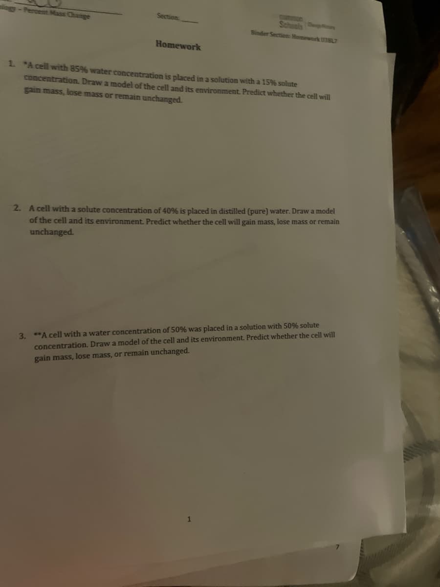ningy-Percent Mass Change
Section:
Homework
common
Schools Cry
Binder Section: Homework U3SL7
1. *A cell with 85% water concentration is placed in a solution with a 15% solute
concentration. Draw a model of the cell and its environment. Predict whether the cell will
gain mass, lose mass or remain unchanged.
2. A cell with a solute concentration of 40% is placed in distilled (pure) water. Draw a model
of the cell and its environment. Predict whether the cell will gain mass, lose mass or remain
unchanged.
3. **A cell with a water concentration of 50% was placed in a solution with 50% solute
concentration. Draw a model of the cell and its environment. Predict whether the cell will
gain mass, lose mass, or remain unchanged.
1