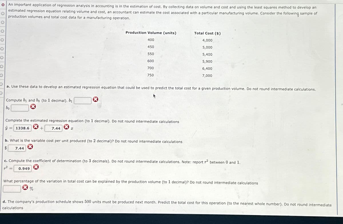 о
An important application of regression analysis in accounting is in the estimation of cost. By collecting data on volume and cost and using the least squares method to develop an
estimated regression equation relating volume and cost, an accountant can estimate the cost associated with a particular manufacturing volume. Consider the following sample of
production volumes and total cost data for a manufacturing operation.
о
о
O
Production Volume (units)
Total Cost ($)
400
4,000
450
5,000
550
5,400
600
5,900
700
750
6,400
7,000
a. Use these data to develop an estimated regression equation that could be used to predict the total cost for a given production volume. Do not round intermediate calculations.
Compute b₁ and bo (to 1 decimal). bi
bo
Complete the estimated regression equation (to 1 decimal). Do not round intermediate calculations
ŷ=1338.6
+ 7.44
I
b. What is the variable cost per unit produced (to 2 decimal)? Do not round intermediate calculations
$
7.44
c. Compute the coefficient of determination (to 3 decimals). Do not round intermediate calculations. Note: report r² between 0 and 1.
72
== 0.949
What percentage of the variation in total cost can be explained by the production volume (to 1 decimal)? Do not round intermediate calculations
%
d. The company's production schedule shows 500 units must be produced next month. Predict the total cost for this operation (to the nearest whole number). Do not round intermediate
calculations