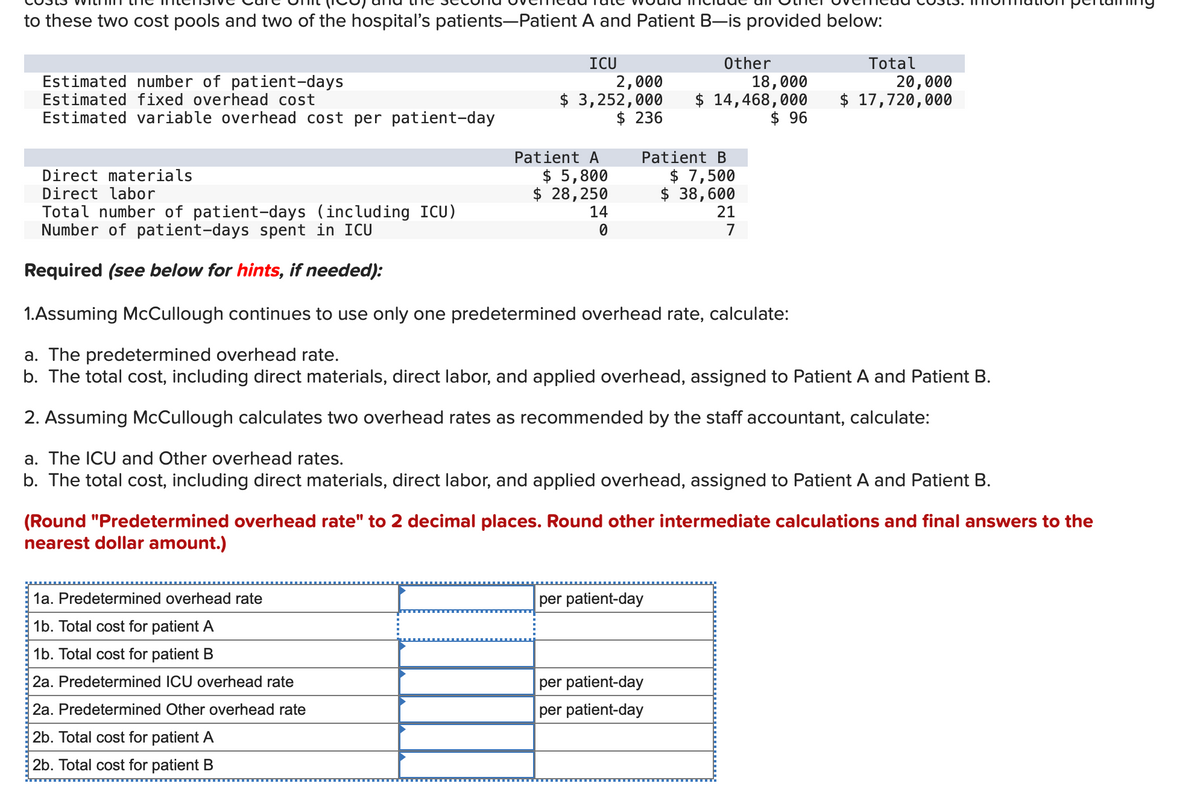 to these two cost pools and two of the hospital's patients-Patient A and Patient B—is provided below:
Total
ICU
Other
Estimated number of patient-days
Estimated fixed overhead cost
Estimated variable overhead cost per patient-day
2,000
$ 3,252,000
$ 236
18,000
20,000
$ 14,468,000
$ 96
$ 17,720,000
Direct materials
Patient A
$ 5,800
Direct labor
$ 28,250
Patient B
$ 7,500
$ 38,600
Total number of patient-days (including ICU)
Number of patient-days spent in ICU
14
21
0
7
Required (see below for hints, if needed):
1.Assuming McCullough continues to use only one predetermined overhead rate, calculate:
a. The predetermined overhead rate.
b. The total cost, including direct materials, direct labor, and applied overhead, assigned to Patient A and Patient B.
2. Assuming McCullough calculates two overhead rates as recommended by the staff accountant, calculate:
a. The ICU and Other overhead rates.
b. The total cost, including direct materials, direct labor, and applied overhead, assigned to Patient A and Patient B.
(Round "Predetermined overhead rate" to 2 decimal places. Round other intermediate calculations and final answers to the
nearest dollar amount.)
1a. Predetermined overhead rate
1b. Total cost for patient A
1b. Total cost for patient B
per patient-day
2a. Predetermined ICU overhead rate
per patient-day
2a. Predetermined Other overhead rate
per patient-day
2b. Total cost for patient A
2b. Total cost for patient B