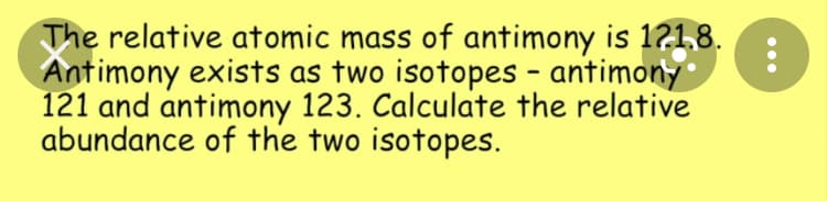 The relative atomic mass of antimony is 1?1,8.
Antimony exists as two isotopes - antimony
121 and antimony 123. Calculate the relative
abundance of the two isotopes.
