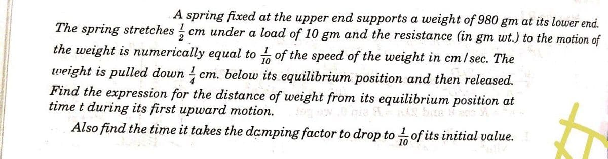 A spring fixed at the upper end supports a weight of 980 gm at its lower end.
cm under a load of 10 gm and the resistance (in gm wt.) to the motion of
The spring stretches
the weight is numerically equal to of the speed of the weight in cm/sec. The
weight is pulled down cm. below its equilibrium position and then released.
Find the expression for the distance of weight from its equilibrium position at
time t during its first upward motion.
Also find the time it takes the damping factor to drop to of its initial value.
10
