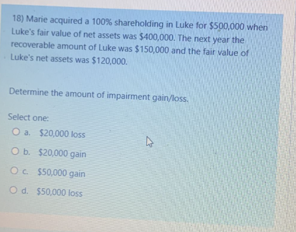 18) Marie acquired a 100% shareholding in Luke for $500,000 when
Luke's fair value of net assets was $400,000. The next year the
recoverable amount of Luke was $150,000 and the fair value of
Luke's net assets was $120,000.
Determine the amount of impairment gain/loss.
Select one:
O a. $20,000 loss
O b.
$20,000 gain
O c.
$50,000 gain
O d. $50,000 loss
K