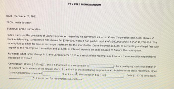 DATE: December 2, 2021
FROM: Astia Jackson.
TAX FILE MEMORANDUM
SUBJECT: Crane Corporation
Today I advised the president of Crane Corporation regarding his November 25 letter. Crane Corporation had 2,000 shares of
stock outstanding. It redeemed 500 shares for $370,000, when it had paid-in capital of $300,000 and E & P of $1,200,000. The
redemption qualifies for sale or exchange treatment for the shareholder. Crane incurred $13,000 of accounting and legal fees with
respect to the redemption transaction and $18,500 of interest expense on debt incurred to finance the redemption.
At Issue: What is the change in Crane Corporation's E & P as a result of the redemption? Also, are the redemption expenditures
deductible by Crane?
Conclusion: Under § 312(n)(7), the E & P account of a corporation is
by a qualifying stock redemption in
an amount not in excess of the ratable share of the E & P of the distributing corporation attributable to the stock redeemed. Since
Crane Corporation redeemed
Code 5 162(k) specifically
% of its stock, the change in E & P is s
a deduction for redemption expenditures. "