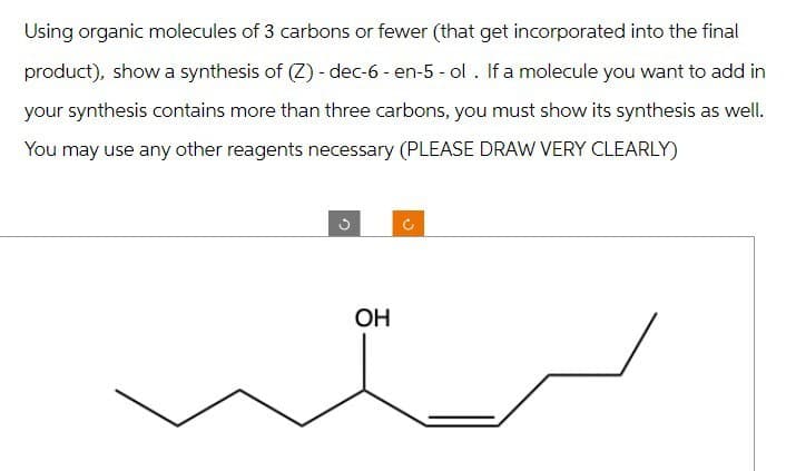 Using organic molecules of 3 carbons or fewer (that get incorporated into the final
product), show a synthesis of (Z) - dec-6 - en-5 - ol. If a molecule you want to add in
your synthesis contains more than three carbons, you must show its synthesis as well.
You may use any other reagents necessary (PLEASE DRAW VERY CLEARLY)
OH