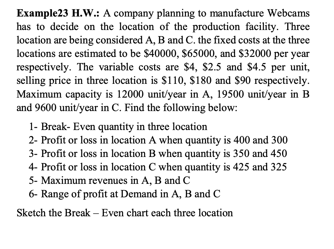 Example23 H.W.: A company planning to manufacture Webcams
has to decide on the location of the production facility. Three
location are being considered A, B and C. the fixed costs at the three
locations are estimated to be $40000, $65000, and $32000 per year
respectively. The variable costs are $4, $2.5 and $4.5 per unit,
selling price in three location is $110, $180 and $90 respectively.
Maximum capacity is 12000 unit/year in A, 19500 unit/year in B
and 9600 unit/year in C. Find the following below:
1- Break- Even quantity in three location
2- Profit or loss in location A when quantity is 400 and 300
3- Profit or loss in location B when quantity is 350 and 450
4- Profit or loss in location C when quantity is 425 and 325
5- Maximum revenues in A, B and C
6- Range of profit at Demand in A, B and C
Sketch the Break - Even chart each three location