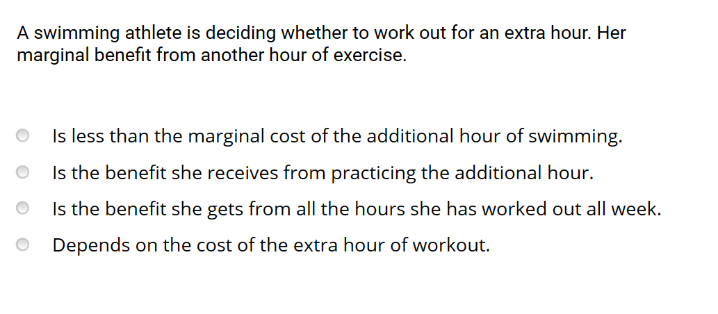 A swimming athlete is deciding whether to work out for an extra hour. Her
marginal benefit from another hour of exercise.
Is less than the marginal cost of the additional hour of swimming.
Is the benefit she receives from practicing the additional hour.
Is the benefit she gets from all the hours she has worked out all week.
Depends on the cost of the extra hour of workout.