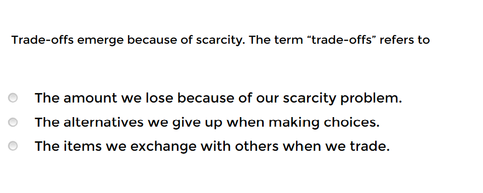 Trade-offs emerge because of scarcity. The term "trade-offs" refers to
The amount we lose because of our scarcity problem.
The alternatives we give up when making choices.
The items we exchange with others when we trade.