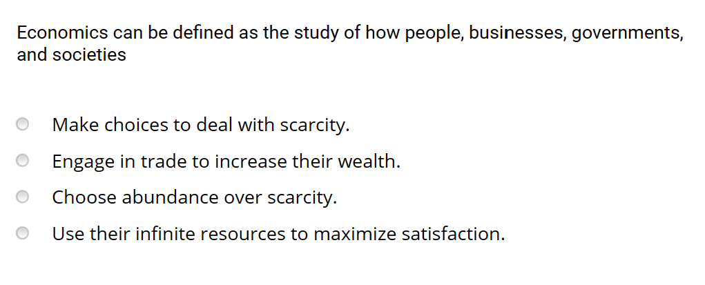 Economics can be defined as the study of how people, businesses, governments,
and societies
Make choices to deal with scarcity.
Engage in trade to increase their wealth.
Choose abundance over scarcity.
Use their infinite resources to maximize satisfaction.