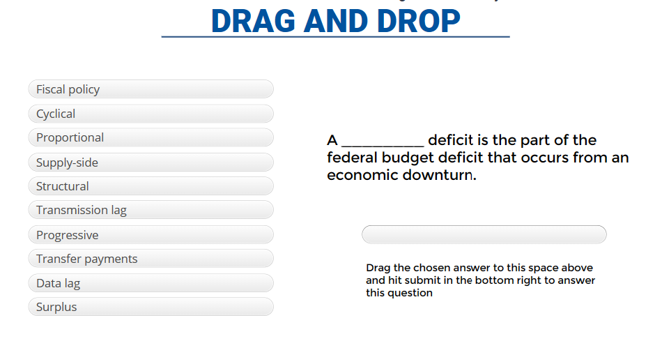 Fiscal policy
Cyclical
Proportional
Supply-side
Structural
Transmission lag
Progressive
Transfer payments
Data lag
Surplus
DRAG AND DROP
A
deficit is the part of the
federal budget deficit that occurs from an
economic downturn.
Drag the chosen answer to this space above
and hit submit in the bottom right to answer
this question