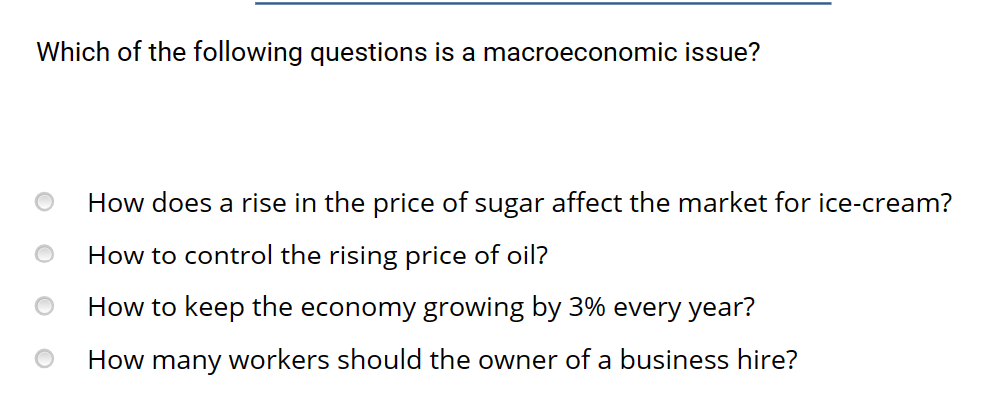 Which of the following questions is a macroeconomic issue?
How does a rise in the price of sugar affect the market for ice-cream?
How to control the rising price of oil?
How to keep the economy growing by 3% every year?
How many workers should the owner of a business hire?