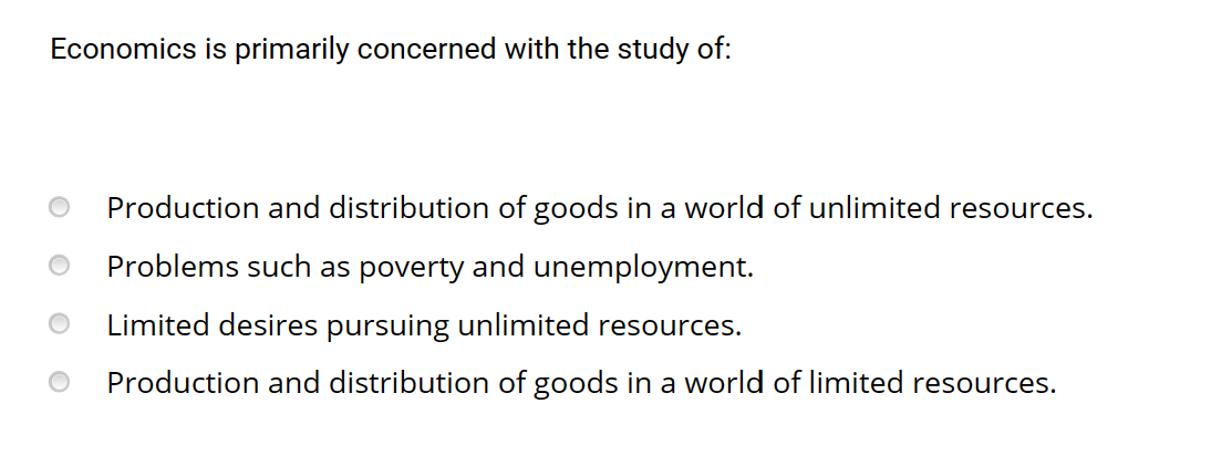 Economics is primarily concerned with the study of:
Production and distribution goods in a world of unlimited resources.
Problems such as poverty and unemployment.
Limited desires pursuing unlimited resources.
Production and distribution of goods in a world of limited resources.