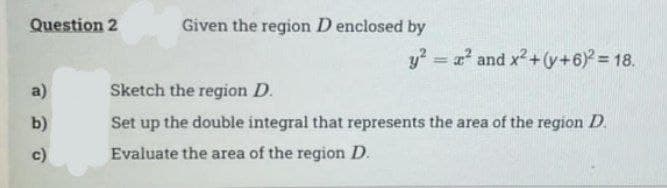 Question 2
a)
b)
c)
Given the region D enclosed by
y² = x² and x² + (y+6)² = 18.
Sketch the region D.
Set up the double integral that represents the area of the region D.
Evaluate the area of the region D.