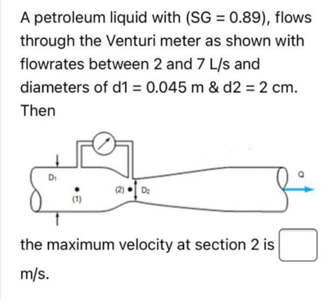 A petroleum liquid with (SG = 0.89), flows
through the Venturi meter as shown with
flowrates between 2 and 7 L/s and
diameters of d1 = 0.045 m & d2 = 2 cm.
Then
D₁
1
(1)
D₂
the maximum velocity at section 2 is
m/s.