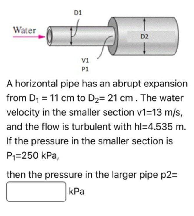 Water
D1
V1
P1
D2
A horizontal pipe has an abrupt expansion
from D₁ = 11 cm to D₂= 21 cm. The water
velocity in the smaller section v1=13 m/s,
and the flow is turbulent with hl=4.535 m.
If the pressure in the smaller section is
P₁=250 kPa,
then the pressure in the larger pipe p2=
kPa