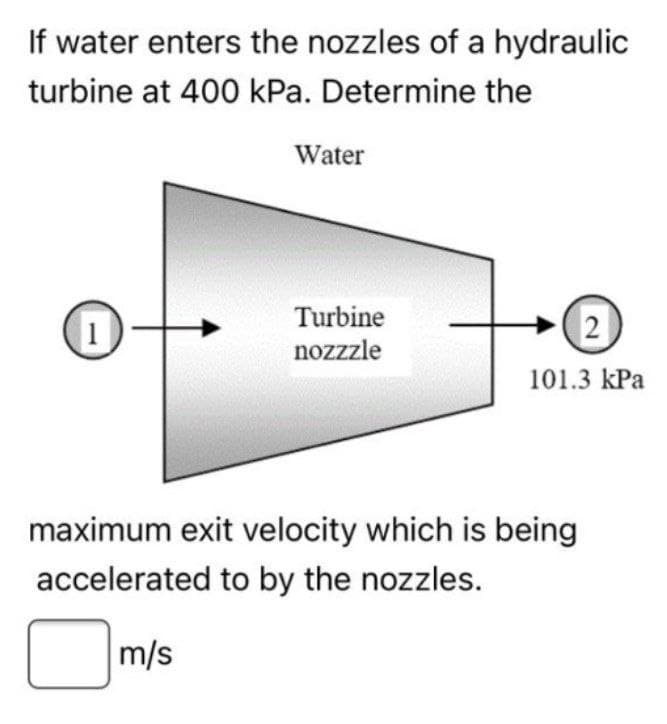 If water enters the nozzles of a hydraulic
turbine at 400 kPa. Determine the
1
Water
Turbine
nozzzle
2
101.3 kPa
maximum exit velocity which is being
accelerated to by the nozzles.
m/s
