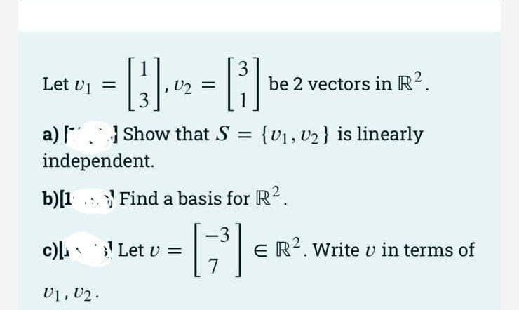 Let U₁ =
3
a) [Show that S
independent.
3
[B]
c) Let u
V1, V2.
be 2 vectors in R².
b)[1 Find a basis for R².
-3
[7³] €
{U₁, U₂} is linearly
E R². Write u in terms of
