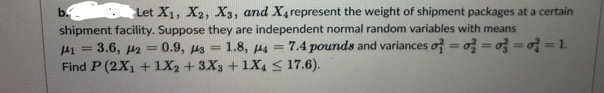 b.
Let X1, X2, X3, and X4 represent the weight of shipment packages at a certain
shipment facility. Suppose they are independent normal random variables with means
H1 = 3.6, 42=0.9, 3= 1.8, 4 = 7.4 pounds and variances o = = =
Find P (2X₁ + 1X2 + 3X3 + 1X4 ≤ 17.6).
= 1.