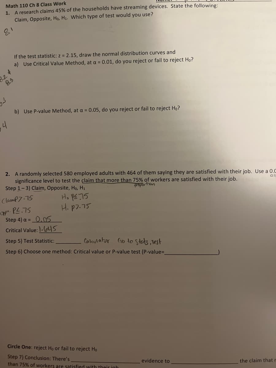 Math 110 Ch 8 Class Work
1. A research claims 45% of the households have streaming devices. State the following:
Claim, Opposite, Ho, H₁. Which type of test would you use?
8.1
4
8.2
8.3
4
If the test statistic: z = 2.15, draw the normal distribution curves and
a) Use Critical Value Method, at a = 0.01, do you reject or fail to reject Ho?
b) Use P-value Method, at a = 0.05, do you reject or fail to reject Ho?
2. A randomly selected 580 employed adults with 464 of them saying they are satisfied with their job. Use a 0.C
significance level to test the claim that more than 75% of workers are satisfied with their job.
Step 1-3) Claim, Opposite, Ho, H₁
froportion
Ho p≤ 75
H. p7.75
ClaimP7-75
Opp. PL.75
Step 4) a= 0.05
Critical Value: 1-45
Step 5) Test Statistic:
Calculator
Go to Stats, Test
Step 6) Choose one method: Critical value or P-value test (P-value=_
Circle One: reject Ho or fail to reject Ho
Step 7) Conclusion: There's
than 75% of workers are satisfied with their inh
evidence to
the claim that r