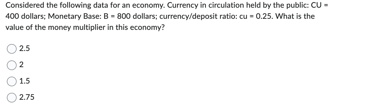 Considered the following data for an economy. Currency in circulation held by the public: CU =
400 dollars; Monetary Base: B = 800 dollars; currency/deposit ratio: cu = 0.25. What is the
value of the money multiplier in this economy?
2.5
2
1.5
2.75