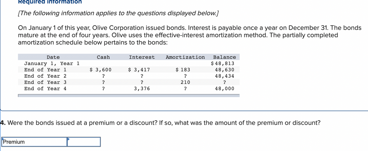 Required information
[The following information applies to the questions displayed below.]
On January 1 of this year, Olive Corporation issued bonds. Interest is payable once a year on December 31. The bonds
mature at the end of four years. Olive uses the effective-interest amortization method. The partially completed
amortization schedule below pertains to the bonds:
Date
January 1, Year 1
End of Year 1
End of Year 2
End of Year 3
End of Year 4
Cash
Premium
$ 3,600
?
?
?
Interest
$ 3,417
?
?
3,376
Amortization
$ 183
?
210
?
Balance
$ 48,813
48,630
48,434
?
48,000
4. Were the bonds issued at a premium or a discount? If so, what was the amount of the premium or discount?